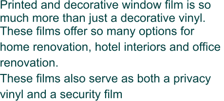 Printed and decorative window film is so much more than just a decorative vinyl.  These films offer so many options for home renovation, hotel interiors and office  renovation. These films also serve as both a privacy vinyl and a security film