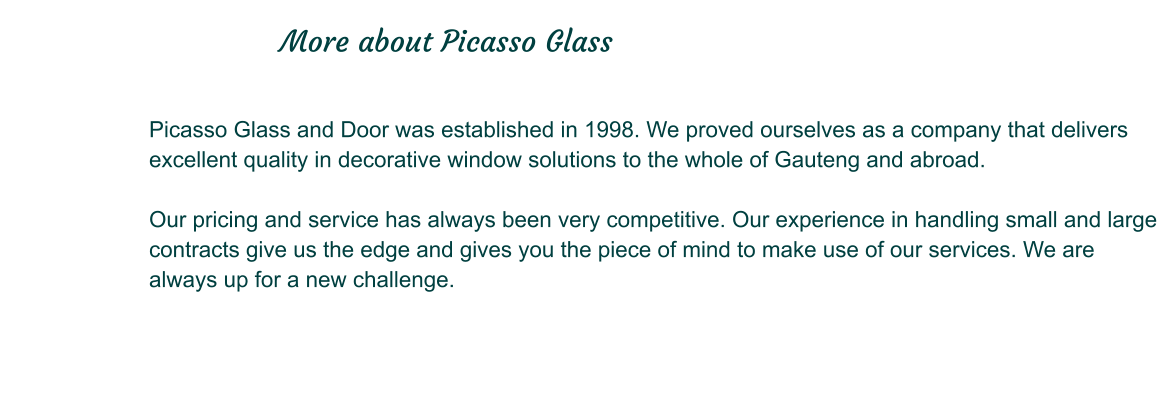 Picasso Glass and Door was established in 1998. We proved ourselves as a company that delivers excellent quality in decorative window solutions to the whole of Gauteng and abroad.  Our pricing and service has always been very competitive. Our experience in handling small and large contracts give us the edge and gives you the piece of mind to make use of our services. We are always up for a new challenge.                                                         More about Picasso Glass
